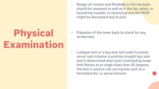 ● Range-of-motion and flexibility in the low back
should be assessed as well as in the hip, pelvic, or
hamstring muscles. In strains/sprains the ROM
might be decreased due to pain.
● Palpation of the lower back to check for any
tenderness.
● Lasègue test or a leg raise test used to assess
nerve root irritation a positive straight leg raise
test is determined when pain is elicited by lower
limb flexion at an angle lower than 45 degrees.
the test is used to rule out injuries such as a
herniated disc or spinal stenosis
Physical
Examination
 