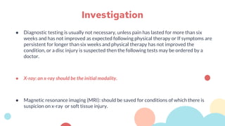 ● Diagnostic testing is usually not necessary, unless pain has lasted for more than six
weeks and has not improved as expected following physical therapy or If symptoms are
persistent for longer than six weeks and physical therapy has not improved the
condition, or a disc injury is suspected then the following tests may be ordered by a
doctor.
● X-ray: an x-ray should be the initial modality.
● Magnetic resonance imaging (MRI): should be saved for conditions of which there is
suspicion on x-ray or soft tissue injury.
Investigation
 
