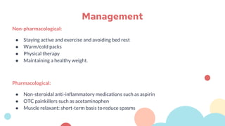 Non-pharmacological:
● Staying active and exercise and avoiding bed rest
● Warm/cold packs
● Physical therapy
● Maintaining a healthy weight.
Pharmacological:
● Non-steroidal anti-inflammatory medications such as aspirin
● OTC painkillers such as acetaminophen
● Muscle relaxant: short-term basis to reduce spasms
Management
 