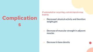 If untreated or recurring, a strain/sprain may
lead to:
● Decreased physical activity and therefore
weight gain
● Decrease of muscular strength in adjacent
muscles
● Decrease in bone density
Complication
s
 