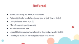 ● Pain is persisting for more than 6 weeks
● Pain radiating beyond gluteal area (one or both lower limbs)
● Unexplainable fever (=/>38)
● More frequent muscle spasms
● Severe abdominal pain
● Loss of bladder and/or bowel control (immediately refer to ER)
● Inability to maintain normal posture due to stiffness
Referral
 