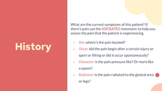 What are the current symptoms of this patient? If
there’s pain use the SOCRATES mnemonic to help you
assess the pain that the patient is experiencing.
● Site: where’s the pain located?
● Onset: did the pain begin after a certain injury or
sport or lifting or did it occur spontaneously?
● Character: is the pain pressure like? Or more like
a spasm?
● Radiation: is the pain radiated to the gluteal area
or legs?
History
 
