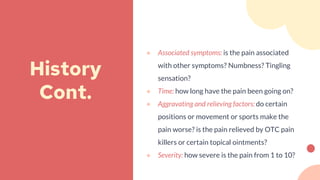 ● Associated symptoms: is the pain associated
with other symptoms? Numbness? Tingling
sensation?
● Time: how long have the pain been going on?
● Aggravating and relieving factors: do certain
positions or movement or sports make the
pain worse? is the pain relieved by OTC pain
killers or certain topical ointments?
● Severity: how severe is the pain from 1 to 10?
History
Cont.
 