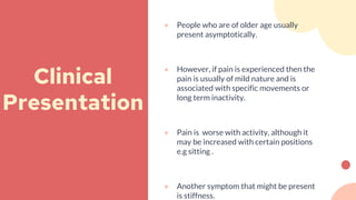 ● People who are of older age usually
present asymptotically.
● However, if pain is experienced then the
pain is usually of mild nature and is
associated with specific movements or
long term inactivity.
● Pain is worse with activity, although it
may be increased with certain positions
e.g sitting .
● Another symptom that might be present
is stiffness.
Clinical
Presentation
 