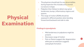 ● The physician should look for any abnormalities
during inspection this includes and a normal
curvature or shape.
● Palpation then follows to detect any spinal
tenderness ,bumps ,inflammatory regions and
spasms
● The range of motion (ROM) should be
assessed in different position when bending
forward and backward and side to side.
Findings in spondylosis:
● Mild tenderness on palpations might be
present.
● Decreases range of motion
● Pain on flexion suggest disc degeneration
while pain on extension suggests
osteophyte formation
Physical
Examination
 