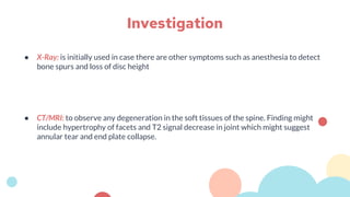 ● X-Ray: is initially used in case there are other symptoms such as anesthesia to detect
bone spurs and loss of disc height
● CT/MRI: to observe any degeneration in the soft tissues of the spine. Finding might
include hypertrophy of facets and T2 signal decrease in joint which might suggest
annular tear and end plate collapse.
Investigation
 