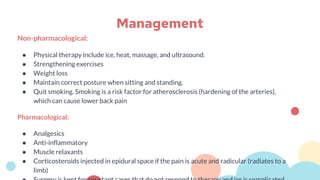 Non-pharmacological:
● Physical therapy include ice, heat, massage, and ultrasound.
● Strengthening exercises
● Weight loss
● Maintain correct posture when sitting and standing.
● Quit smoking. Smoking is a risk factor for atherosclerosis (hardening of the arteries),
which can cause lower back pain
Pharmacological:
● Analgesics
● Anti-inflammatory
● Muscle relaxants
● Corticosteroids injected in epidural space if the pain is acute and radicular (radiates to a
limb)
Management
 