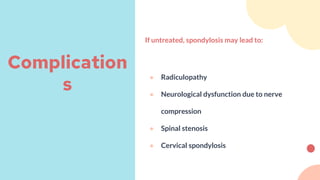 If untreated, spondylosis may lead to:
● Radiculopathy
● Neurological dysfunction due to nerve
compression
● Spinal stenosis
● Cervical spondylosis
Complication
s
 