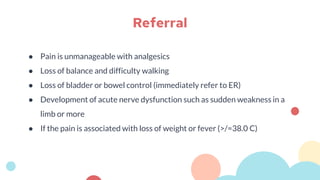 ● Pain is unmanageable with analgesics
● Loss of balance and difficulty walking
● Loss of bladder or bowel control (immediately refer to ER)
● Development of acute nerve dysfunction such as sudden weakness in a
limb or more
● If the pain is associated with loss of weight or fever (>/=38.0 C)
Referral
 