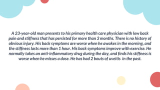 A 23-year-old man presents to his primary health care physician with low back
pain and stiffness that has persisted for more than 3 months. There is no history of
obvious injury. His back symptoms are worse when he awakes in the morning, and
the stiffness lasts more than 1 hour. His back symptoms improve with exercise. He
normally takes an anti-inflammatory drug during the day, and finds his stiffness is
worse when he misses a dose. He has had 2 bouts of uveitis in the past.
 