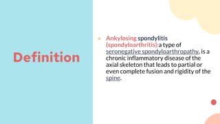 ● Ankylosing spondylitis
(spondyloarthritis):a type of
seronegative spondyloarthropathy, is a
chronic inflammatory disease of the
axial skeleton that leads to partial or
even complete fusion and rigidity of the
spine.
Definition
 