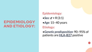 Epidemiology:
•Sex: ♂ > ♀ (3:1)
•Age: 15–40 years
Etiology:
•Genetic predisposition: 90–95% of
patients are HLA-B27 positive
EPIDEMIOLOGY
AND ETIOLOGY:
 