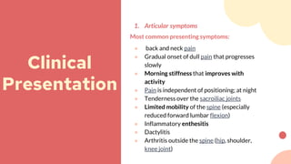 1. Articular symptoms
Most common presenting symptoms:
● back and neck pain
● Gradual onset of dull pain that progresses
slowly
● Morning stiffness that improves with
activity
● Pain is independent of positioning; at night
● Tenderness over the sacroiliac joints
● Limited mobility of the spine (especially
reduced forward lumbar flexion)
● Inflammatory enthesitis
● Dactylitis
● Arthritis outside the spine (hip, shoulder,
knee joint)
Clinical
Presentation
 