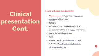 2. Extra-articular manifestations
● Most common: acute, unilateral anterior
uveitis (∼ 25% of cases)
● Fatigue
● Restrictive pulmonary disease due to
decreased mobility of the spine and thorax
● Gastrointestinal symptoms
● Rare
● Cardiac: aortic root inflammation and
subsequent aortic valve insufficiency,
atrioventricular blocks
Clinical
presentation
Cont.
 