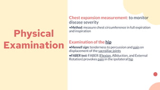 Physical
Examination
Chest expansion measurement: to monitor
disease severity
•Method: measure chest circumference in full expiration
and inspiration
Examination of the hip
•Mennell sign: tenderness to percussion and pain on
displacement of the sacroiliac joints
•FABER test: FABER (Flexion, ABduction, and External
Rotation) provokes pain in the ipsilateral hip
 