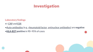 Laboratory findings
•↑ CRP and ESR
•Auto-antibodies (e.g., rheumatoid factor, antinuclear antibodies) are negative
•HLA-B27 positive in 90–95% of cases
Investigation
 