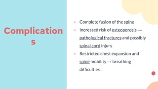 ● Complete fusion of the spine
● Increased risk of osteoporosis →
pathological fractures and possibly
spinal cord injury
● Restricted chest expansion and
spine mobility → breathing
difficulties
Complication
s
 