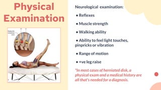 Neurological examination:
• Reflexes
• Muscle strength
• Walking ability
• Ability to feel light touches,
pinpricks or vibration
• Range of motion
• +ve leg raise
*In most cases of herniated disk, a
physical exam and a medical history are
all that's needed for a diagnosis.
Physical
Examination
 