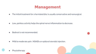 ● The initial treatment for a herniated disc is usually conservative and nonsurgical.
● Low, painless activity helps the spinal nerve inflammation to decrease.
● Bedrest is not recommended.
● Mild to moderate pain : NSAIDs or epidural steroids injection.
● Physiotherapy
Management
 