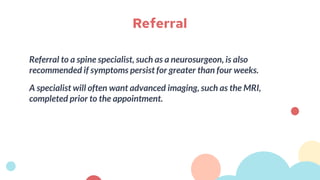 Referral to a spine specialist, such as a neurosurgeon, is also
recommended if symptoms persist for greater than four weeks.
A specialist will often want advanced imaging, such as the MRI,
completed prior to the appointment.
Referral
 