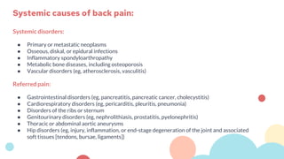 Systemic disorders:
● Primary or metastatic neoplasms
● Osseous, diskal, or epidural infections
● Inflammatory spondyloarthropathy
● Metabolic bone diseases, including osteoporosis
● Vascular disorders (eg, atherosclerosis, vasculitis)
Referred pain:
● Gastrointestinal disorders (eg, pancreatitis, pancreatic cancer, cholecystitis)
● Cardiorespiratory disorders (eg, pericarditis, pleuritis, pneumonia)
● Disorders of the ribs or sternum
● Genitourinary disorders (eg, nephrolithiasis, prostatitis, pyelonephritis)
● Thoracic or abdominal aortic aneurysms
● Hip disorders (eg, injury, inflammation, or end-stage degeneration of the joint and associated
soft tissues [tendons, bursae, ligaments])
Systemic causes of back pain:
 