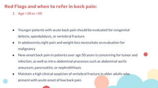 1. Age <18 or >50
● Younger patients with acute back pain should be evaluated for congenital
defects, spondylolysis, or vertebral fracture
● In adolescents,night pain and weight loss necessitate an evaluation for
malignancy
● New-onset back pain in patients over age 50 years is concerning for tumor and
infection, as well as intra-abdominal processes such as abdominal aortic
aneurysm, pancreatitis, or nephrolithiasis
● Maintain a high clinical suspicion of vertebral fracture in older adults who
present with acute onset of low back pain.
Red Flags and when to refer in back pain:
 