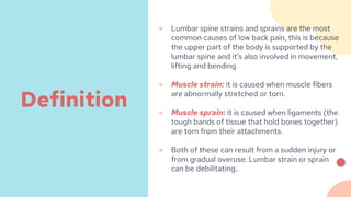 ● Lumbar spine strains and sprains are the most
common causes of low back pain, this is because
the upper part of the body is supported by the
lumbar spine and it’s also involved in movement,
lifting and bending.
● Muscle strain: it is caused when muscle fibers
are abnormally stretched or torn.
● Muscle sprain: it is caused when ligaments (the
tough bands of tissue that hold bones together)
are torn from their attachments.
● Both of these can result from a sudden injury or
from gradual overuse. Lumbar strain or sprain
can be debilitating..
Definition
 