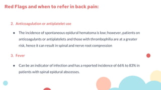 2. Anticoagulation or antiplatelet use
● The incidence of spontaneous epidural hematoma is low; however, patients on
anticoagulants or antiplatelets and those with thrombophilia are at a greater
risk, hence it can result in spinal and nerve root compression
3. Fever
● Can be an indicator of infection and has a reported incidence of 66% to 83% in
patients with spinal epidural abscesses.
Red Flags and when to refer in back pain:
 