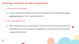 4. Genitourinary symptoms
● Urinary retention and bowel incontinence frequently are associated with cauda
equina syndrome or nerve root impingement.
5. Immunocompromised
● Other conditions such as alcohol abuse, malnutrition, chronic corticosteroid use,
and diabetes can increase patient susceptibility to spinal infection and vertebral
compression fractures.
Red Flags and when to refer in back pain:
 