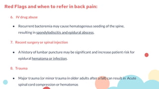 6. IV drug abuse
● Recurrent bacteremia may cause hematogenous seeding of the spine,
resulting in spondylodiscitis and epidural abscess.
7. Recent surgery or spinal injection
● A history of lumbar puncture may be significant and increase patient risk for
epidural hematoma or infection.
8. Trauma
● Major trauma (or minor trauma in older adults after a fall) can result in Acute
spinal cord compression or hematomas
Red Flags and when to refer in back pain:
 