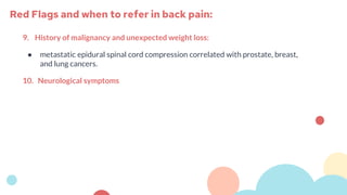 9. History of malignancy and unexpected weight loss:
● metastatic epidural spinal cord compression correlated with prostate, breast,
and lung cancers.
10. Neurological symptoms
Red Flags and when to refer in back pain:
 