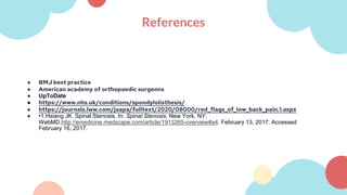 References
● BMJ best practice
● American academy of orthopaedic surgeons
● UpToDate
● https://www.nhs.uk/conditions/spondylolisthesis/
● https://journals.lww.com/jaapa/fulltext/2020/08000/red_flags_of_low_back_pain.1.aspx
● •1.Hsiang JK. Spinal Stenosis. In: Spinal Stenosis. New York, NY:
WebMD.http://emedicine.medscape.com/article/1913265-overview#a4. February 13, 2017. Accessed
February 16, 2017.
 
