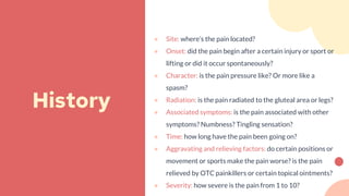 ● Site: where’s the pain located?
● Onset: did the pain begin after a certain injury or sport or
lifting or did it occur spontaneously?
● Character: is the pain pressure like? Or more like a
spasm?
● Radiation: is the pain radiated to the gluteal area or legs?
● Associated symptoms: is the pain associated with other
symptoms? Numbness? Tingling sensation?
● Time: how long have the pain been going on?
● Aggravating and relieving factors: do certain positions or
movement or sports make the pain worse? is the pain
relieved by OTC painkillers or certain topical ointments?
● Severity: how severe is the pain from 1 to 10?
History
 