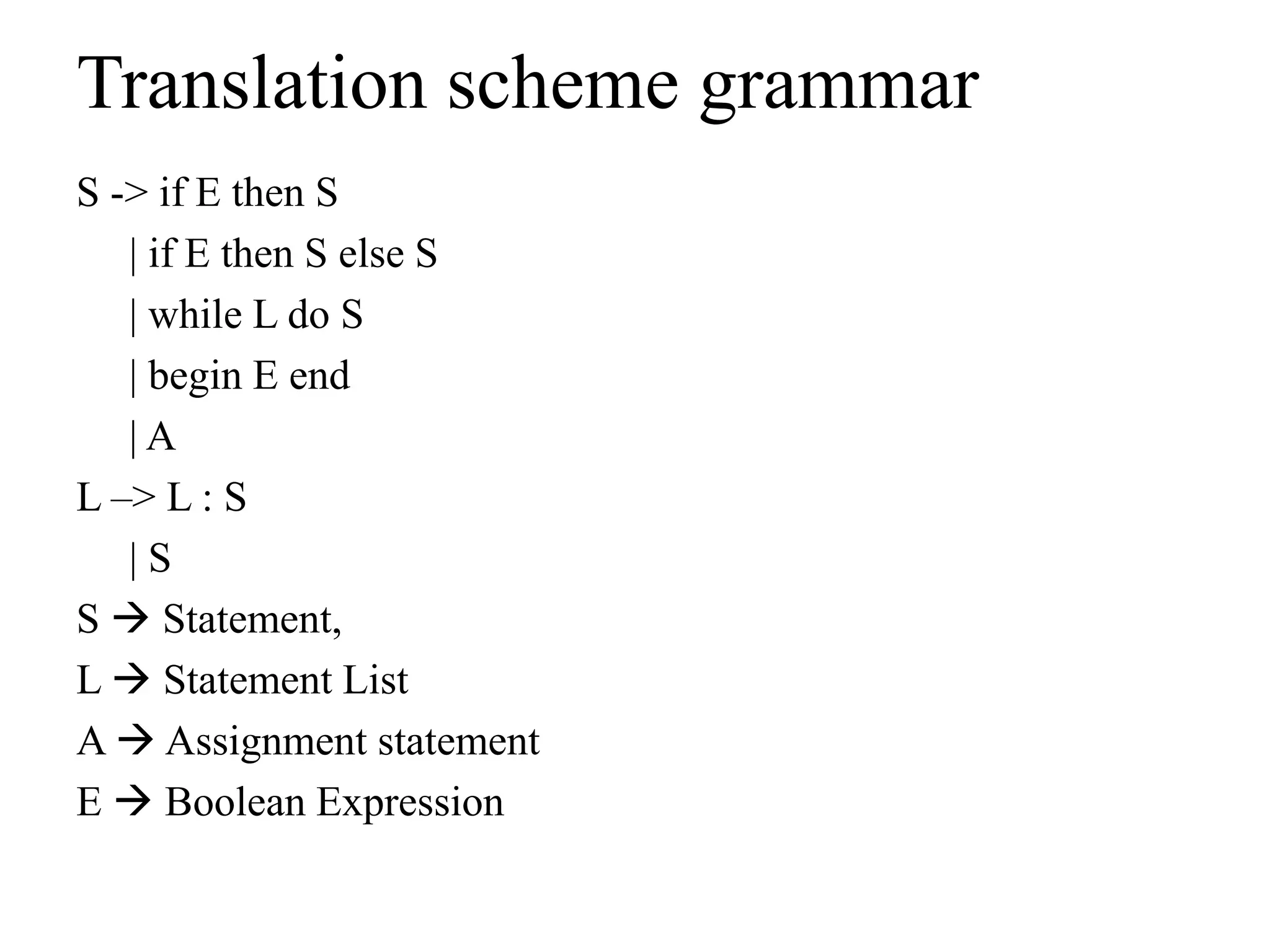 Translation scheme grammar
S -> if E then S
| if E then S else S
| while L do S
| begin E end
| A
L –> L : S
| S
S  Statement,
L  Statement List
A  Assignment statement
E  Boolean Expression
 