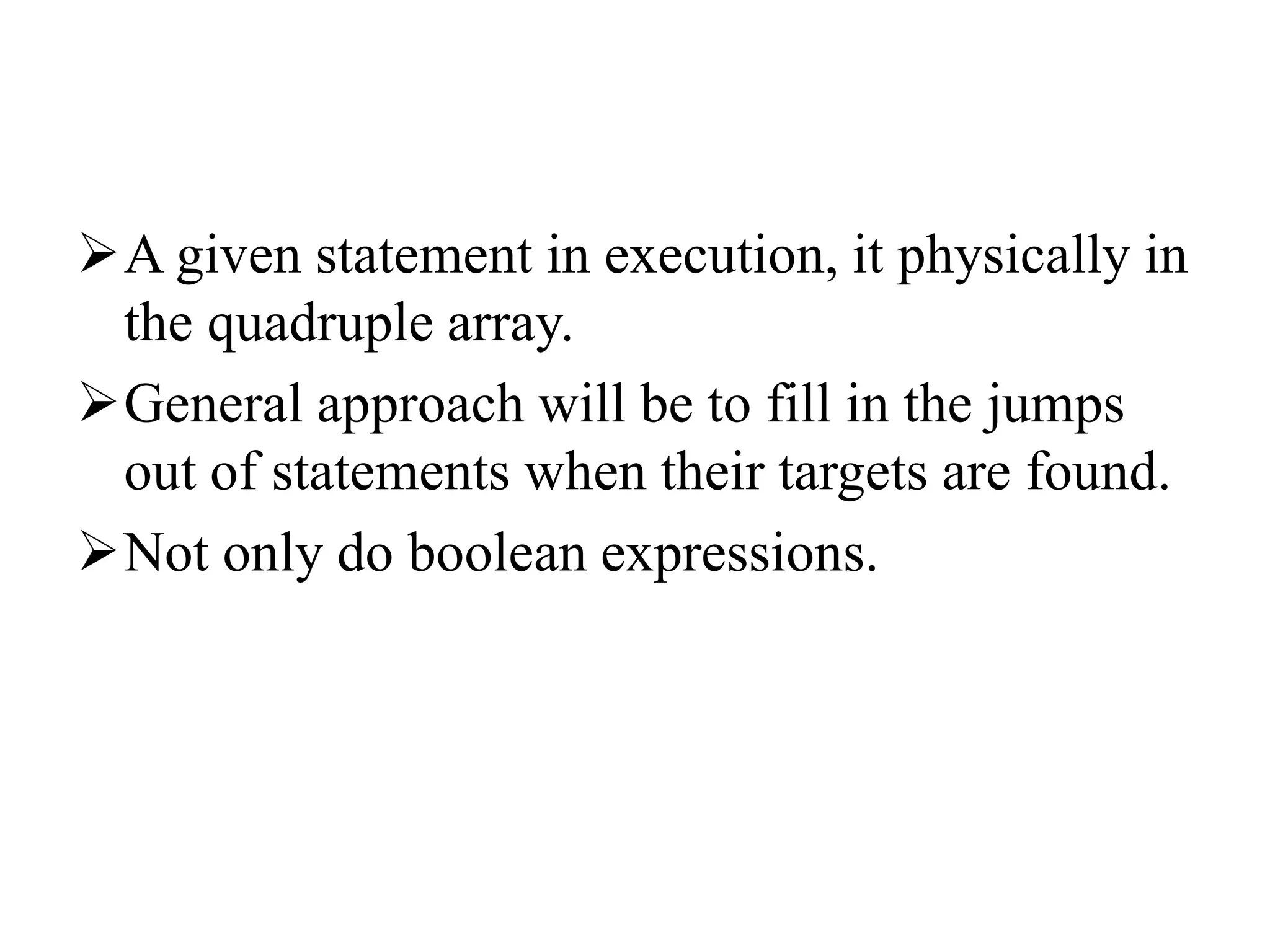 A given statement in execution, it physically in
the quadruple array.
General approach will be to fill in the jumps
out of statements when their targets are found.
Not only do boolean expressions.
 