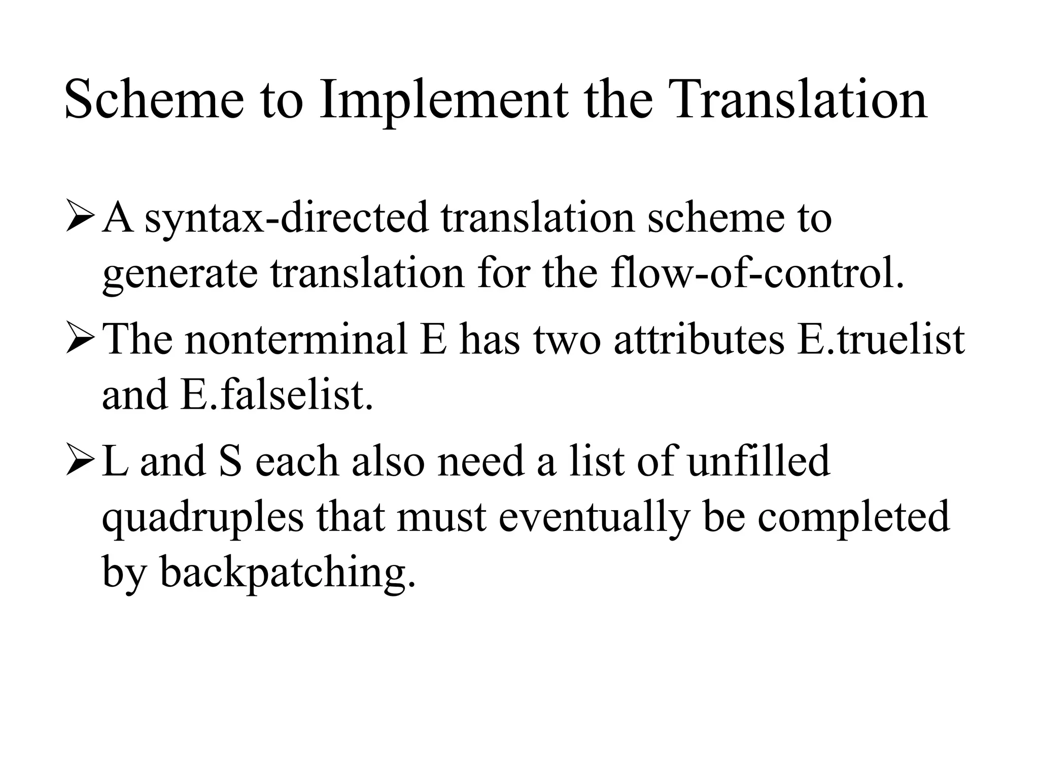 Scheme to Implement the Translation
A syntax-directed translation scheme to
generate translation for the flow-of-control.
The nonterminal E has two attributes E.truelist
and E.falselist.
L and S each also need a list of unfilled
quadruples that must eventually be completed
by backpatching.
 