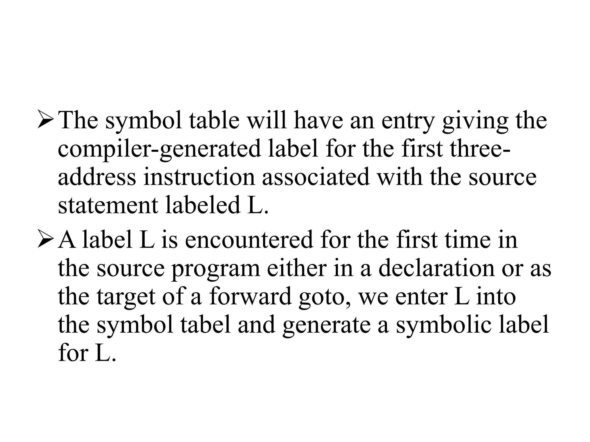 The symbol table will have an entry giving the
compiler-generated label for the first three-
address instruction associated with the source
statement labeled L.
A label L is encountered for the first time in
the source program either in a declaration or as
the target of a forward goto, we enter L into
the symbol tabel and generate a symbolic label
for L.
 