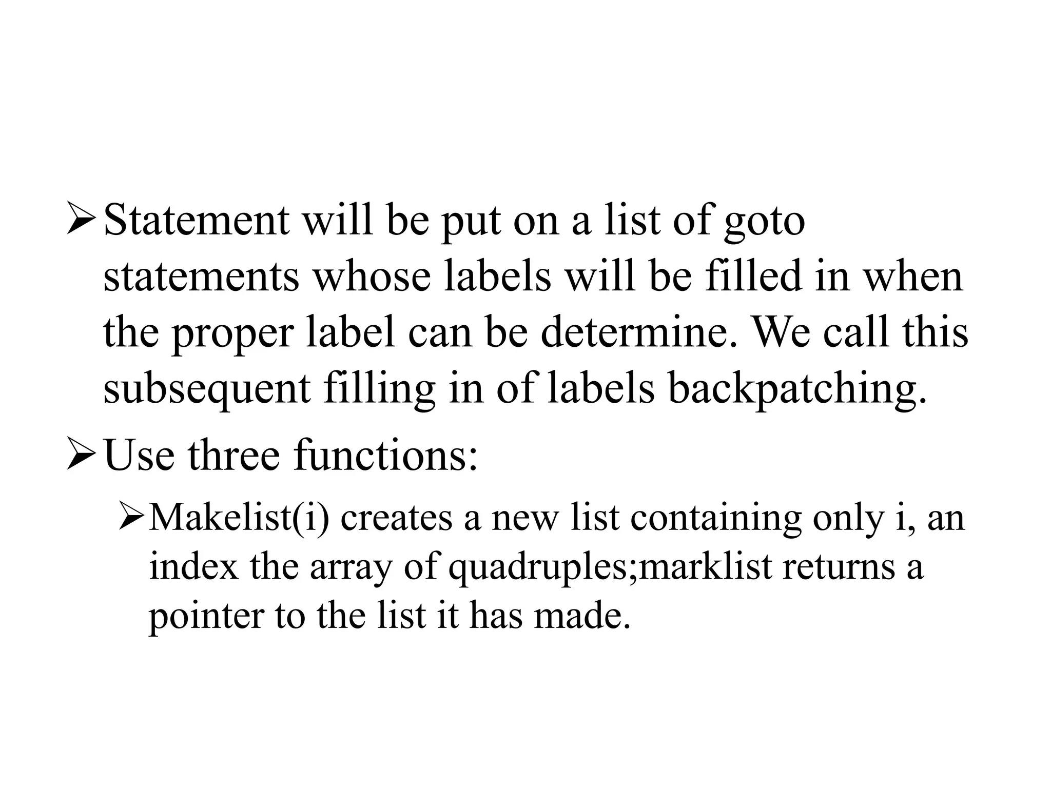 Statement will be put on a list of goto
statements whose labels will be filled in when
the proper label can be determine. We call this
subsequent filling in of labels backpatching.
Use three functions:
Makelist(i) creates a new list containing only i, an
index the array of quadruples;marklist returns a
pointer to the list it has made.
 