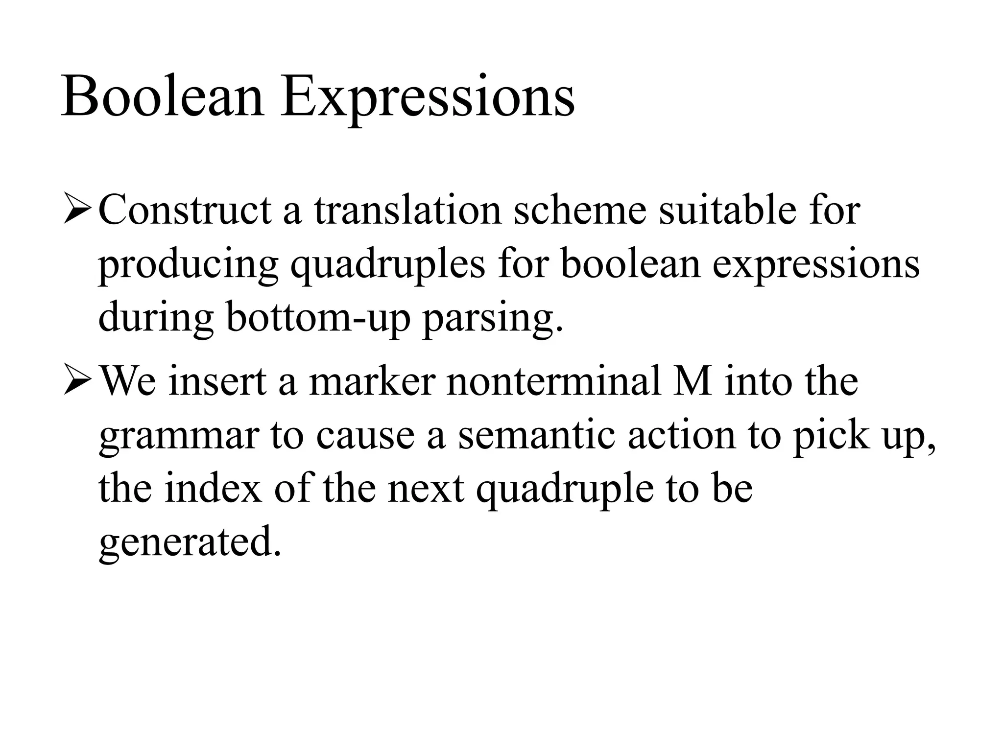 Boolean Expressions
Construct a translation scheme suitable for
producing quadruples for boolean expressions
during bottom-up parsing.
We insert a marker nonterminal M into the
grammar to cause a semantic action to pick up,
the index of the next quadruple to be
generated.
 