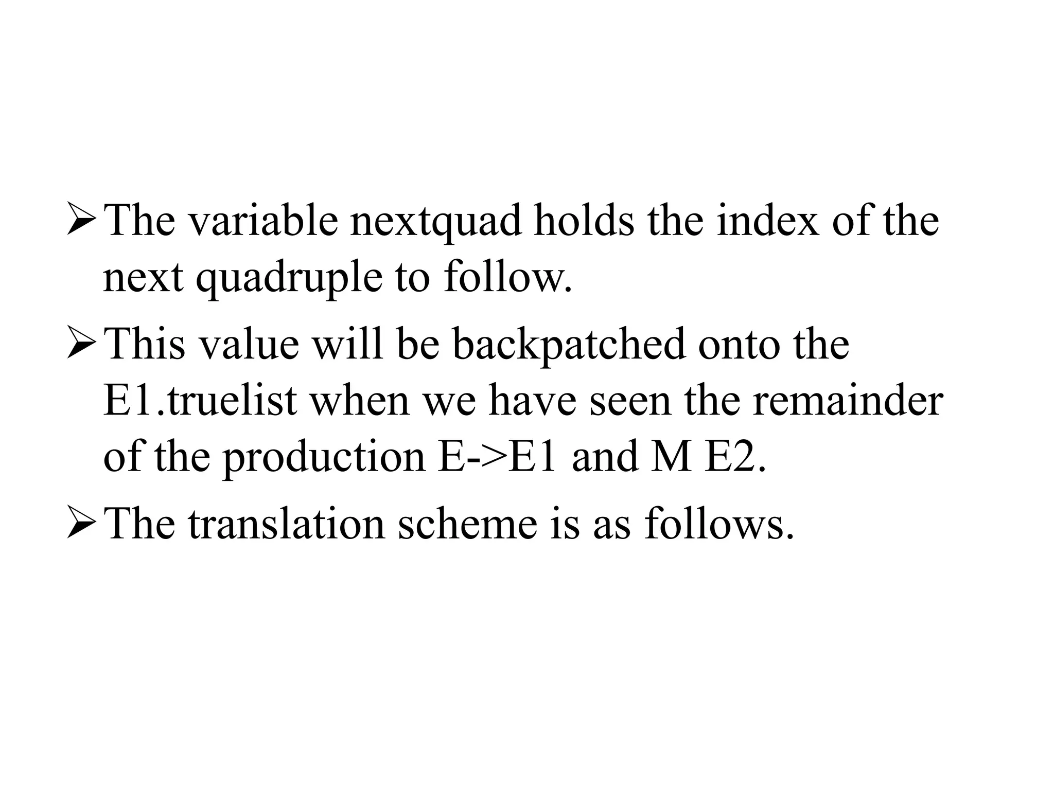 The variable nextquad holds the index of the
next quadruple to follow.
This value will be backpatched onto the
E1.truelist when we have seen the remainder
of the production E->E1 and M E2.
The translation scheme is as follows.
 