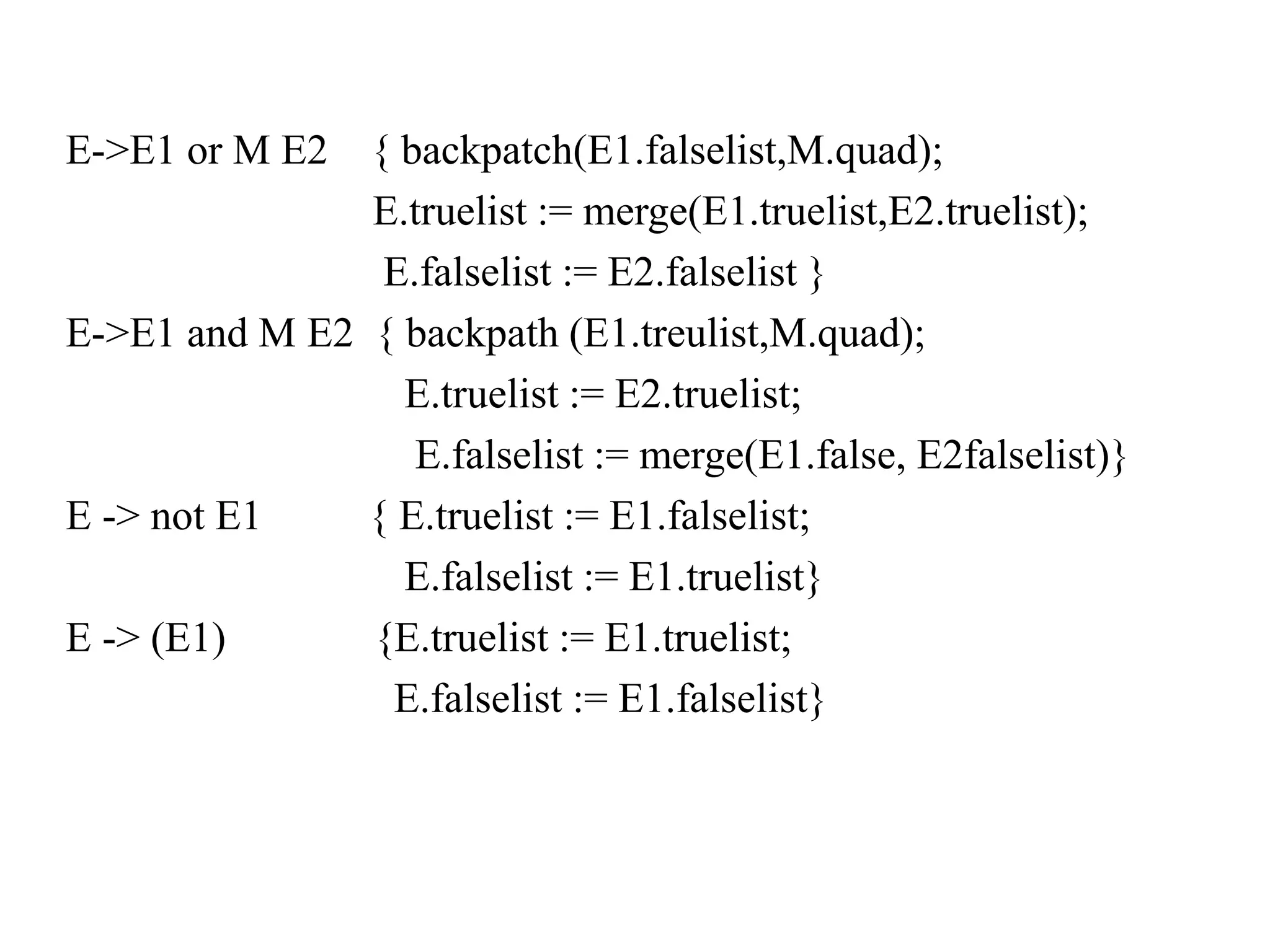 E->E1 or M E2 { backpatch(E1.falselist,M.quad);
E.truelist := merge(E1.truelist,E2.truelist);
E.falselist := E2.falselist }
E->E1 and M E2 { backpath (E1.treulist,M.quad);
E.truelist := E2.truelist;
E.falselist := merge(E1.false, E2falselist)}
E -> not E1 { E.truelist := E1.falselist;
E.falselist := E1.truelist}
E -> (E1) {E.truelist := E1.truelist;
E.falselist := E1.falselist}
 