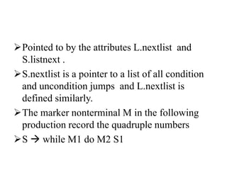 Pointed to by the attributes L.nextlist and
S.listnext .
S.nextlist is a pointer to a list of all condition
and uncondition jumps and L.nextlist is
defined similarly.
The marker nonterminal M in the following
production record the quadruple numbers
S  while M1 do M2 S1
 