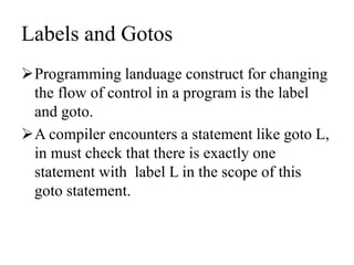 Labels and Gotos
Programming landuage construct for changing
the flow of control in a program is the label
and goto.
A compiler encounters a statement like goto L,
in must check that there is exactly one
statement with label L in the scope of this
goto statement.
 