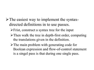 The easiest way to implement the syntax-
directed definitions in to use passes.
Frist, construct a syntax tree for the input
Then walk the tree in depth-first order, computing
the translations given in the definition.
The main problem with generating code for
Boolean expression and flow-of-control statement
is a singel pass is that during one single pass.
 