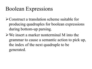 Boolean Expressions
Construct a translation scheme suitable for
producing quadruples for boolean expressions
during bottom-up parsing.
We insert a marker nonterminal M into the
grammar to cause a semantic action to pick up,
the index of the next quadruple to be
generated.
 