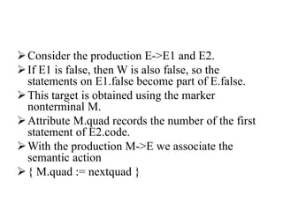 Consider the production E->E1 and E2.
If E1 is false, then W is also false, so the
statements on E1.false become part of E.false.
This target is obtained using the marker
nonterminal M.
Attribute M.quad records the number of the first
statement of E2.code.
With the production M->E we associate the
semantic action
{ M.quad := nextquad }
 