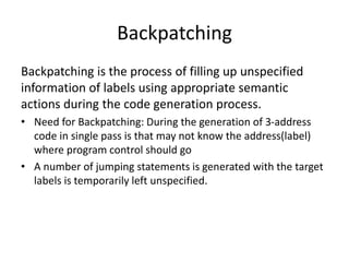 Backpatching
Backpatching is the process of filling up unspecified
information of labels using appropriate semantic
actions during the code generation process.
• Need for Backpatching: During the generation of 3-address
code in single pass is that may not know the address(label)
where program control should go
• A number of jumping statements is generated with the target
labels is temporarily left unspecified.
 