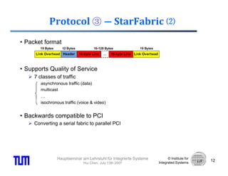 Protocol ③ ― StarFabric ⑵
• Packet format



• Supports Quality of Service
     7 classes of traffic
        asynchronous traffic (data)
        multicast
        …
        isochronous traffic (voice & video)


• Backwards compatible to PCI
     Converting a serial fabric to parallel PCI




                Hauptseminar am Lehrstuhl für Integrierte Systeme         © Institute for
                                                                                            12
                               Hui Chen, July 13th 2007             Integrated Systems
 