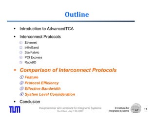 Outline
Introduction to AdvancedTCA
Interconnect Protocols
① Ethernet
② InfiniBand
③ StarFabric
④ PCI Express
⑤ RapidIO

Comparison of Interconnect Protocols
①   Feature
②   Protocol Efficiency
③   Effective Bandwidth
④   System Level Consideration

Conclusion
               Hauptseminar am Lehrstuhl für Integrierte Systeme         © Institute for
                                                                                           17
                             Hui Chen, July 13th 2007              Integrated Systems
 