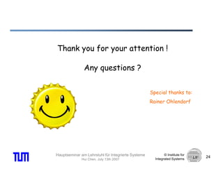 Thank you for your attention !

               Any questions ?


                                                    Special thanks to:
                                                    Rainer Ohlendorf




Hauptseminar am Lehrstuhl für Integrierte Systeme           © Institute for
                                                                              24
              Hui Chen, July 13th 2007                Integrated Systems
 